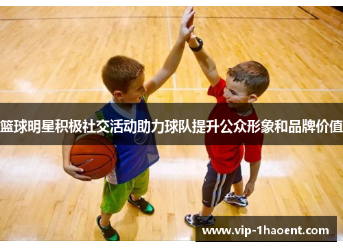 篮球明星积极社交活动助力球队提升公众形象和品牌价值 篮球明星积极社交活动助力球队提升公众形象和品牌价值