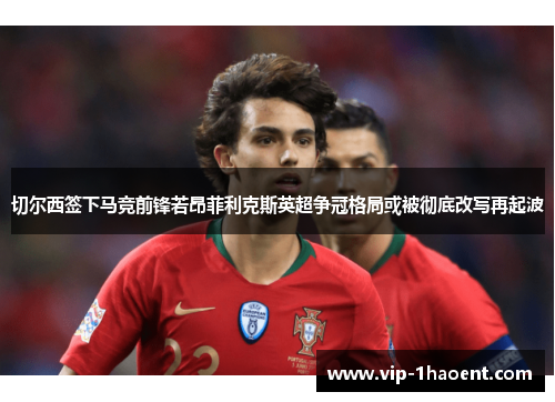 切尔西签下马竞前锋若昂菲利克斯英超争冠格局或被彻底改写再起波